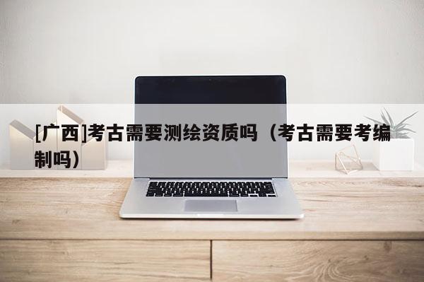 [广西]考古需要测绘资质吗（考古需要考编制吗）