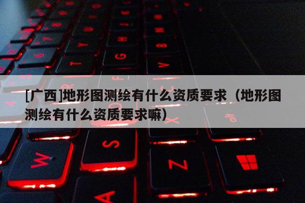 [广西]地形图测绘有什么资质要求（地形图测绘有什么资质要求嘛）