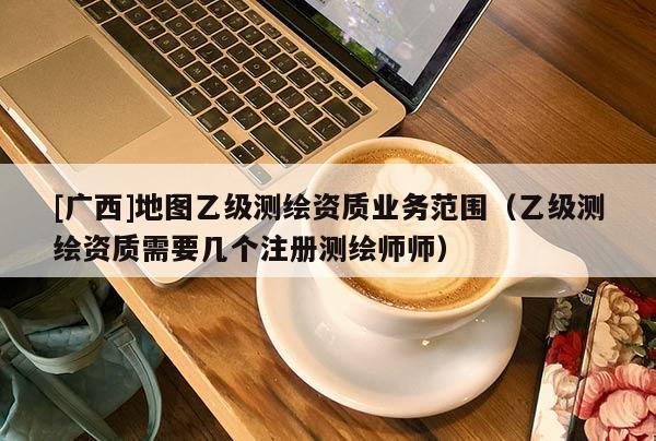 [广西]地图乙级测绘资质业务范围（乙级测绘资质需要几个注册测绘师师）