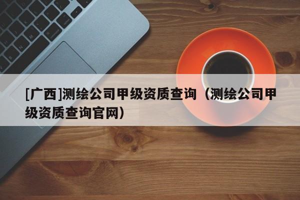 [广西]测绘公司甲级资质查询（测绘公司甲级资质查询官网）