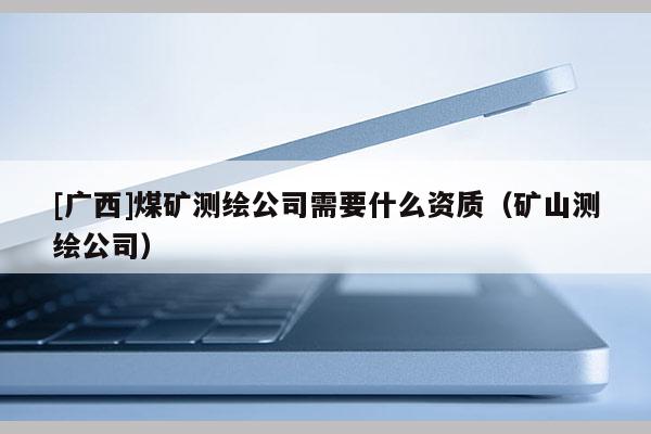 [广西]煤矿测绘公司需要什么资质（矿山测绘公司）