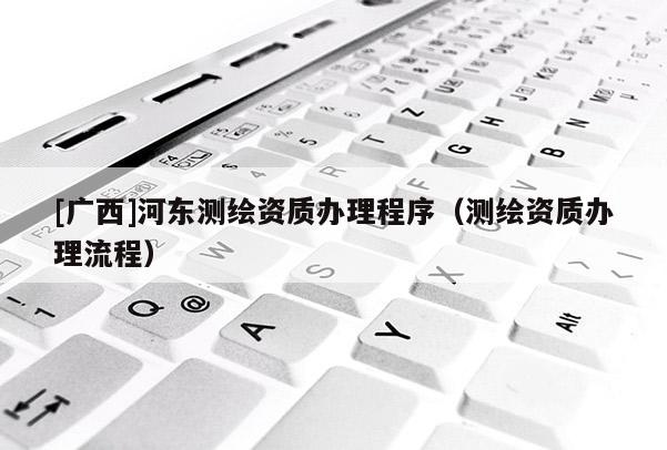[广西]河东测绘资质办理程序（测绘资质办理流程）