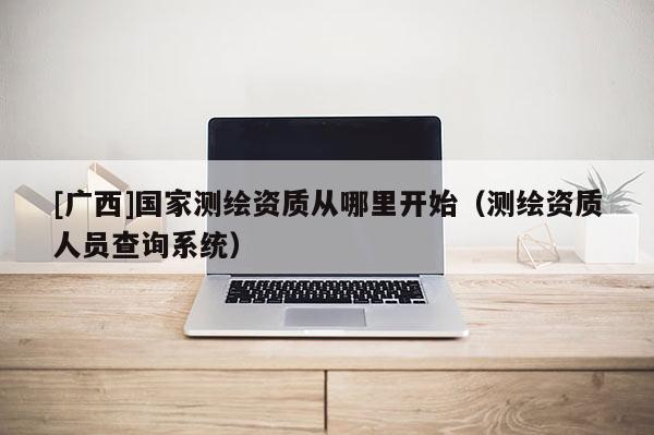 [广西]国家测绘资质从哪里开始（测绘资质人员查询系统）
