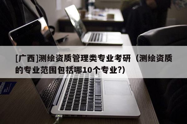 [广西]测绘资质管理类专业考研（测绘资质的专业范围包括哪10个专业?）