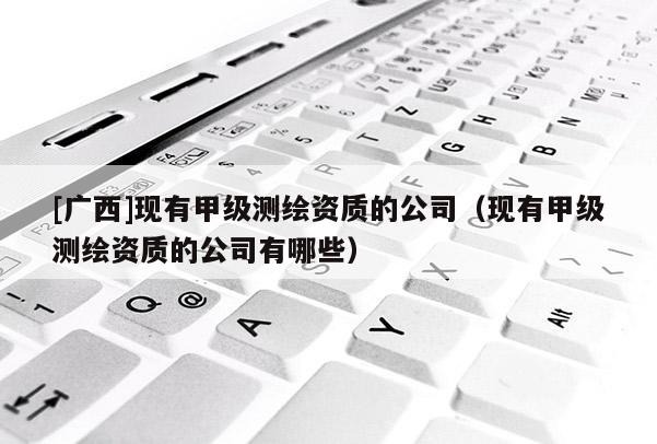 [广西]现有甲级测绘资质的公司（现有甲级测绘资质的公司有哪些）