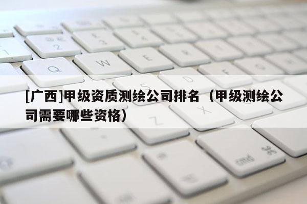 [广西]甲级资质测绘公司排名（甲级测绘公司需要哪些资格）