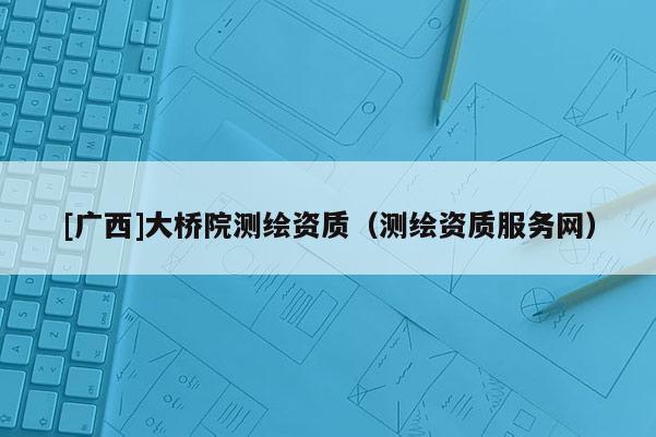 [广西]大桥院测绘资质（测绘资质服务网）