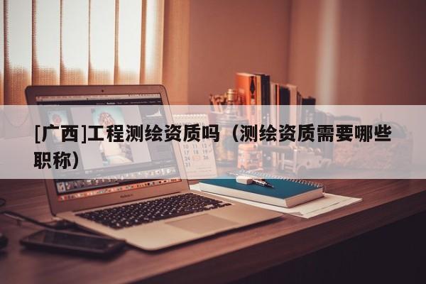 [广西]工程测绘资质吗（测绘资质需要哪些职称）