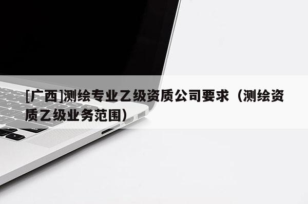 [广西]测绘专业乙级资质公司要求（测绘资质乙级业务范围）