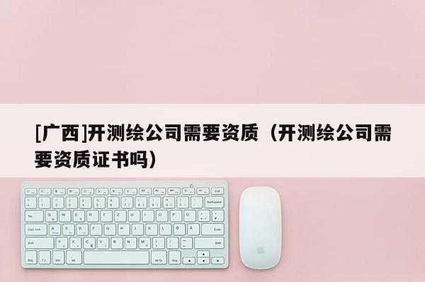[广西]开测绘公司需要资质（开测绘公司需要资质证书吗）