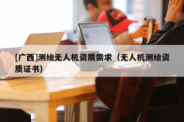 [广西]测绘无人机资质需求（无人机测绘资质证书）