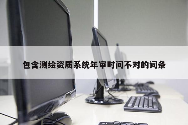 包含测绘资质系统年审时间不对的词条