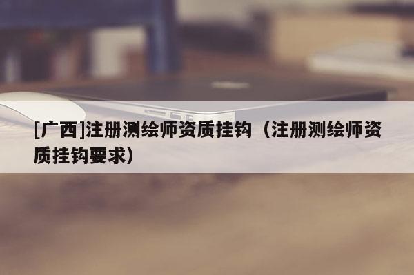 [广西]注册测绘师资质挂钩（注册测绘师资质挂钩要求）