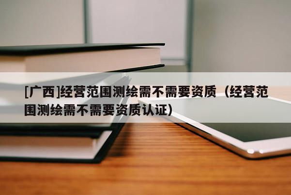 [广西]经营范围测绘需不需要资质（经营范围测绘需不需要资质认证）