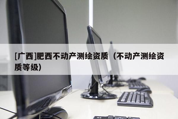 [广西]肥西不动产测绘资质（不动产测绘资质等级）