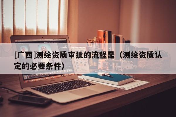 [广西]测绘资质审批的流程是（测绘资质认定的必要条件）