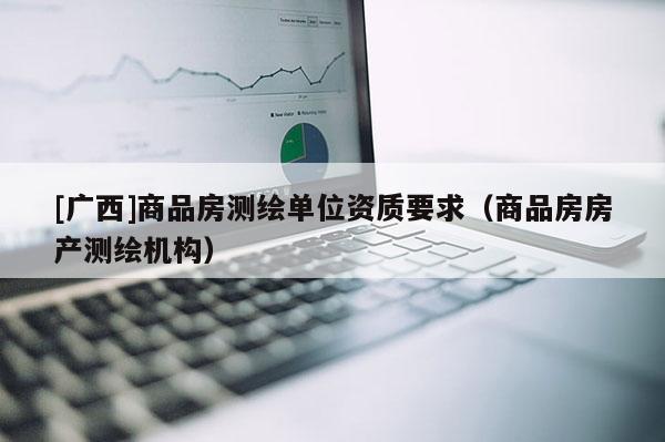 [广西]商品房测绘单位资质要求（商品房房产测绘机构）