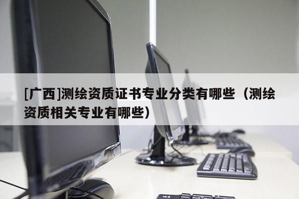 [广西]测绘资质证书专业分类有哪些（测绘资质相关专业有哪些）