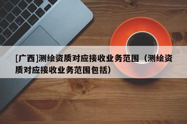 [广西]测绘资质对应接收业务范围（测绘资质对应接收业务范围包括）