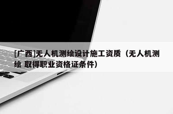 [广西]无人机测绘设计施工资质（无人机测绘 取得职业资格证条件）
