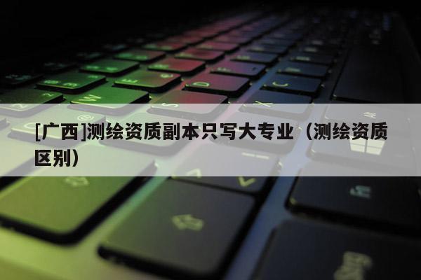 [广西]测绘资质副本只写大专业（测绘资质区别）