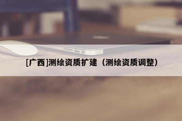 [广西]测绘资质扩建（测绘资质调整）