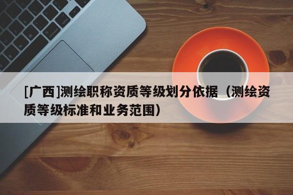 [广西]测绘职称资质等级划分依据（测绘资质等级标准和业务范围）