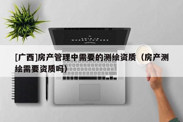 [广西]房产管理中需要的测绘资质（房产测绘需要资质吗）
