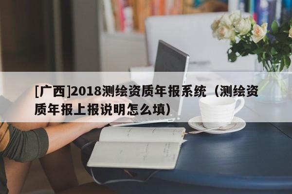 [广西]2018测绘资质年报系统（测绘资质年报上报说明怎么填）