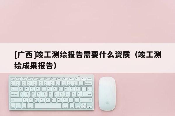 [广西]竣工测绘报告需要什么资质（竣工测绘成果报告）