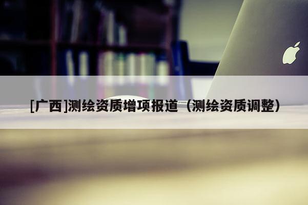 [广西]测绘资质增项报道（测绘资质调整）