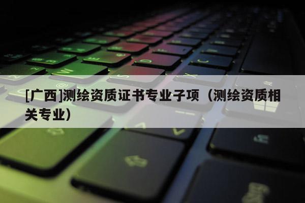 [广西]测绘资质证书专业子项（测绘资质相关专业）