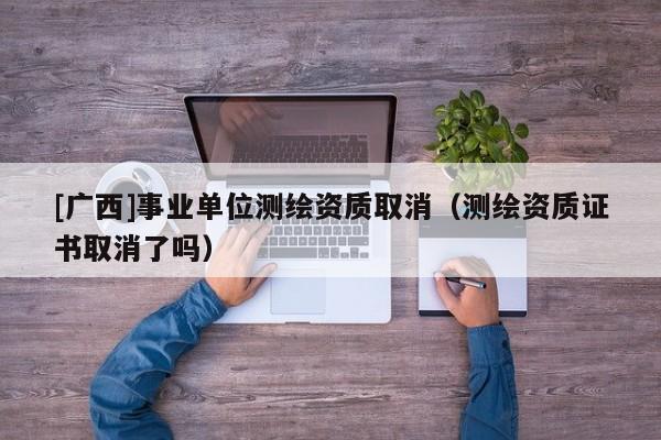 [广西]事业单位测绘资质取消（测绘资质证书取消了吗）
