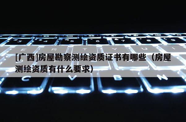 [广西]房屋勘察测绘资质证书有哪些（房屋测绘资质有什么要求）