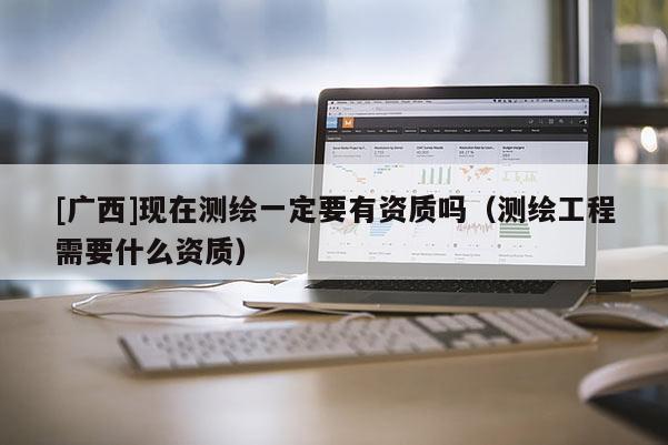 [广西]现在测绘一定要有资质吗（测绘工程需要什么资质）