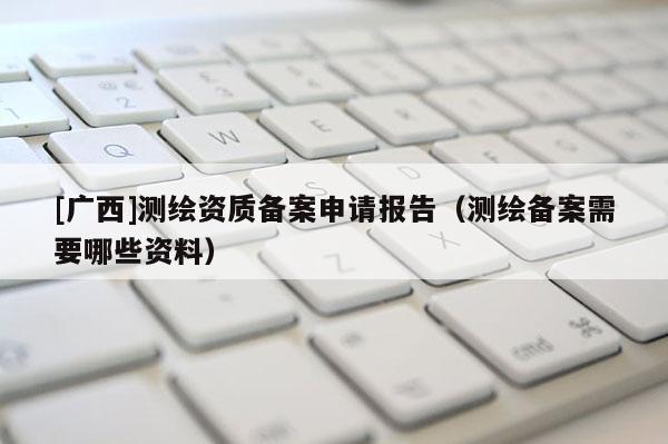 [广西]测绘资质备案申请报告（测绘备案需要哪些资料）