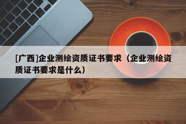 [广西]企业测绘资质证书要求（企业测绘资质证书要求是什么）