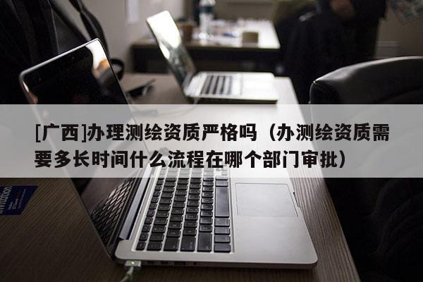 [广西]办理测绘资质严格吗（办测绘资质需要多长时间什么流程在哪个部门审批）