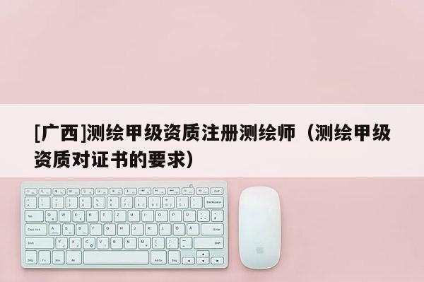[广西]测绘甲级资质注册测绘师（测绘甲级资质对证书的要求）
