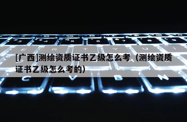 [广西]测绘资质证书乙级怎么考（测绘资质证书乙级怎么考的）
