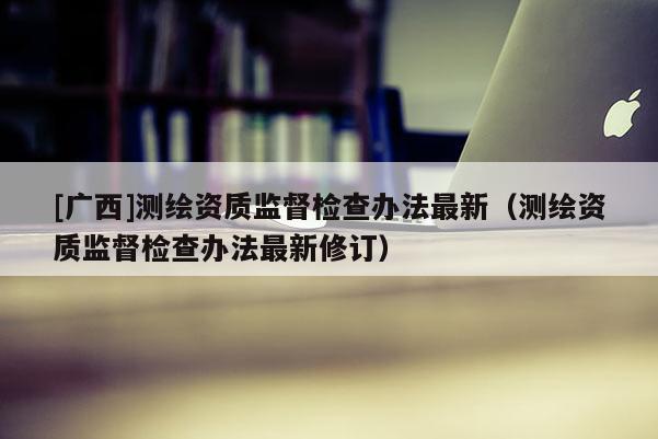 [广西]测绘资质监督检查办法最新（测绘资质监督检查办法最新修订）