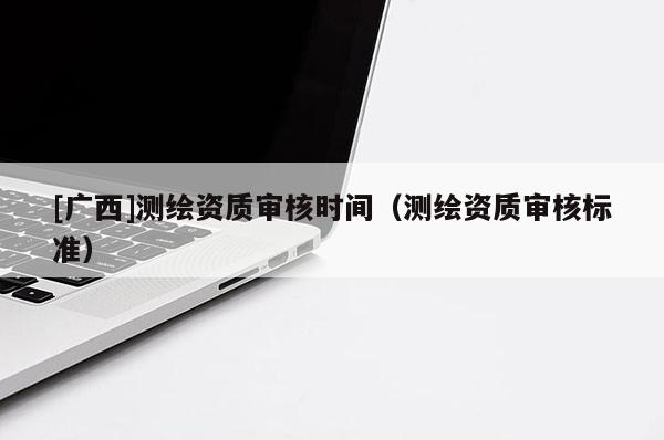[广西]测绘资质审核时间（测绘资质审核标准）