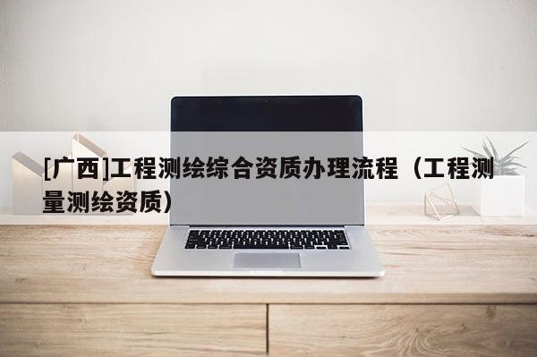 [广西]工程测绘综合资质办理流程（工程测量测绘资质）