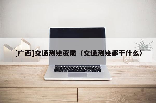 [广西]交通测绘资质（交通测绘都干什么）