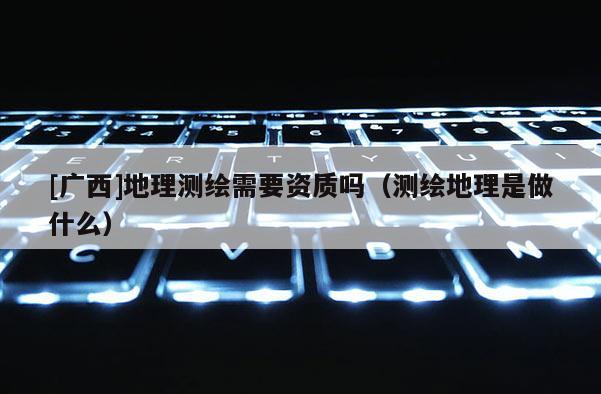 [广西]地理测绘需要资质吗（测绘地理是做什么）