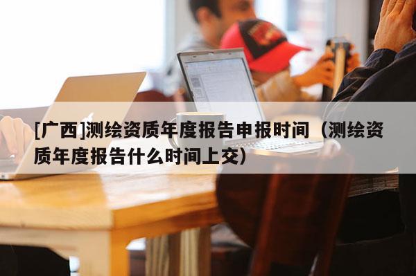 [广西]测绘资质年度报告申报时间（测绘资质年度报告什么时间上交）