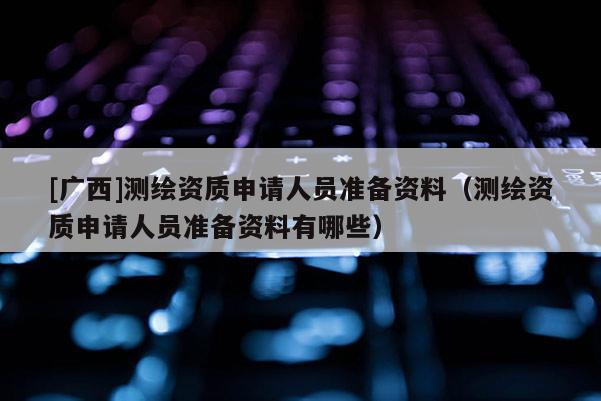 [广西]测绘资质申请人员准备资料（测绘资质申请人员准备资料有哪些）