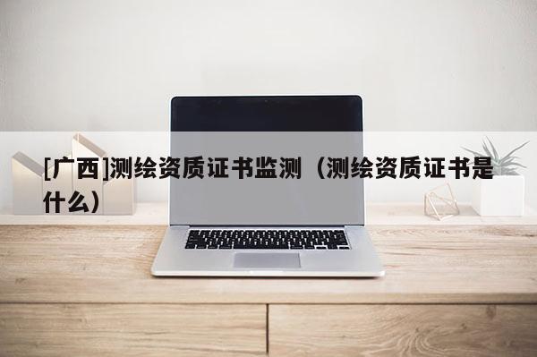 [广西]测绘资质证书监测（测绘资质证书是什么）