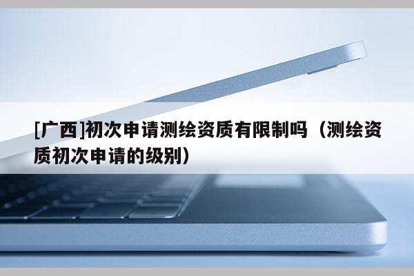 [广西]初次申请测绘资质有限制吗（测绘资质初次申请的级别）