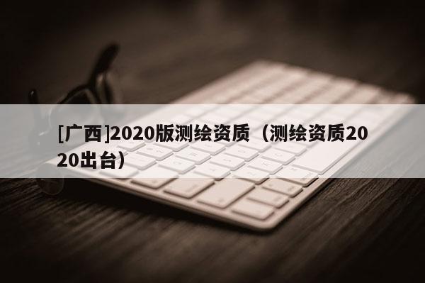 [广西]2020版测绘资质（测绘资质2020出台）
